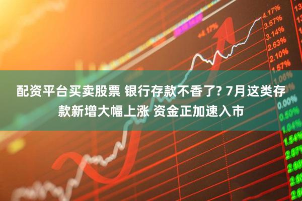配资平台买卖股票 银行存款不香了? 7月这类存款新增大幅上涨 资金正加速入市