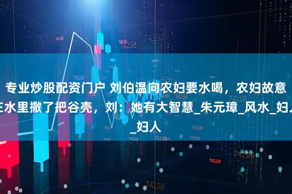 专业炒股配资门户 刘伯温向农妇要水喝，农妇故意在水里撒了把谷壳，刘：她有大智慧_朱元璋_风水_妇人