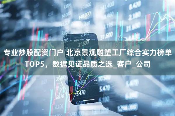 专业炒股配资门户 北京景观雕塑工厂综合实力榜单TOP5，数据见证品质之选_客户_公司