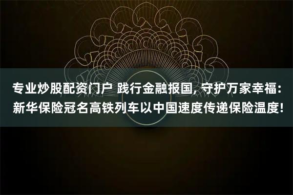 专业炒股配资门户 践行金融报国, 守护万家幸福: 新华保险冠名高铁列车以中国速度传递保险温度!