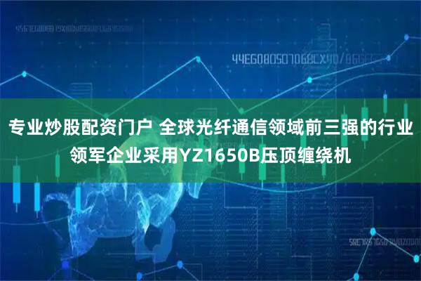 专业炒股配资门户 全球光纤通信领域前三强的行业领军企业采用YZ1650B压顶缠绕机