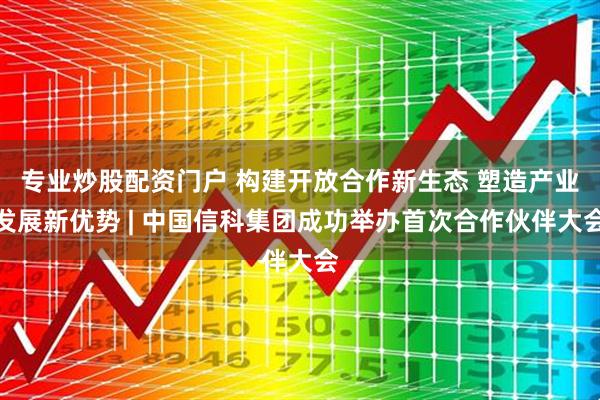 专业炒股配资门户 构建开放合作新生态 塑造产业发展新优势 | 中国信科集团成功举办首次合作伙伴大会