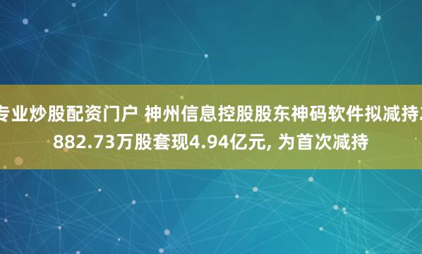 专业炒股配资门户 神州信息控股股东神码软件拟减持2882.73万股套现4.94亿元, 为首次减持