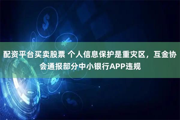配资平台买卖股票 个人信息保护是重灾区，互金协会通报部分中小银行APP违规