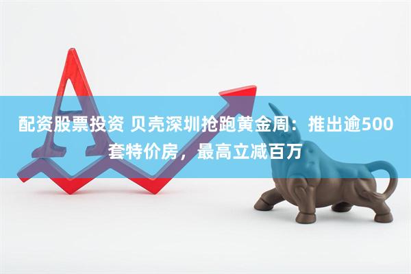 配资股票投资 贝壳深圳抢跑黄金周：推出逾500套特价房，最高立减百万