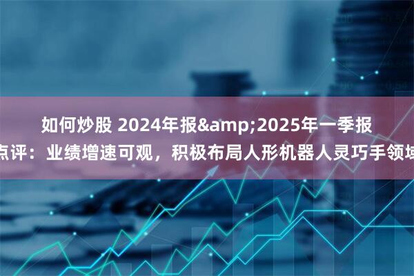 如何炒股 2024年报&2025年一季报点评：业绩增速可观，积极布局人形机器人灵巧手领域