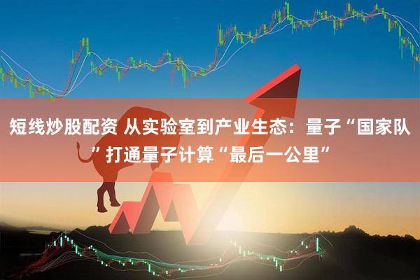 短线炒股配资 从实验室到产业生态：量子“国家队”打通量子计算“最后一公里”