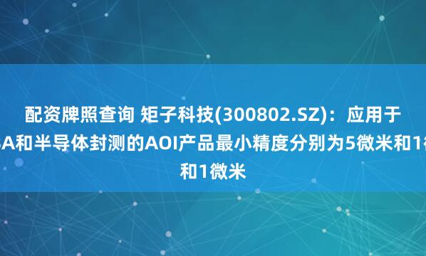 配资牌照查询 矩子科技(300802.SZ)：应用于PCBA和半导体封测的AOI产品最小精度分别为5微米和1微米