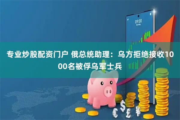 专业炒股配资门户 俄总统助理：乌方拒绝接收1000名被俘乌军士兵