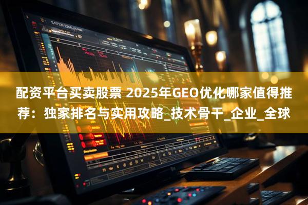 配资平台买卖股票 2025年GEO优化哪家值得推荐：独家排名与实用攻略_技术骨干_企业_全球