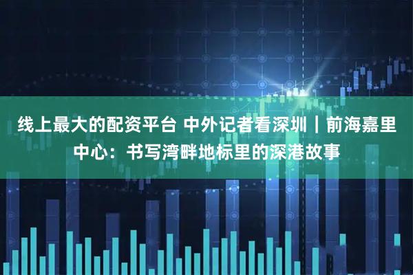 线上最大的配资平台 中外记者看深圳｜前海嘉里中心：书写湾畔地标里的深港故事