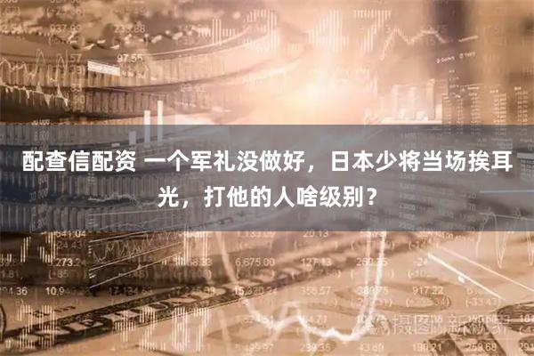 配查信配资 一个军礼没做好，日本少将当场挨耳光，打他的人啥级别？