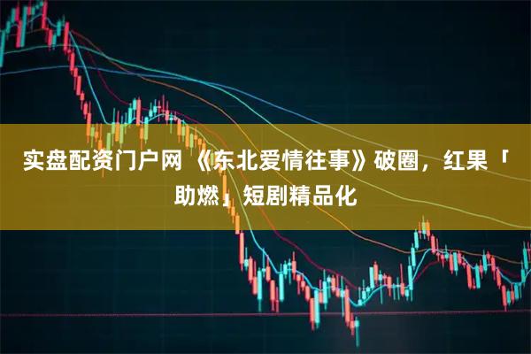实盘配资门户网 《东北爱情往事》破圈，红果「助燃」短剧精品化