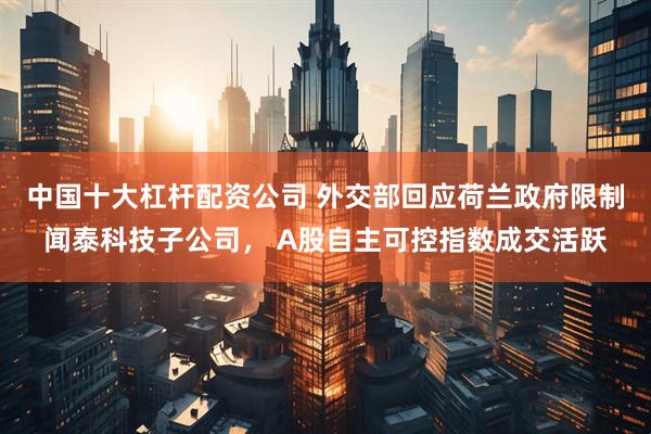 中国十大杠杆配资公司 外交部回应荷兰政府限制闻泰科技子公司， A股自主可控指数成交活跃