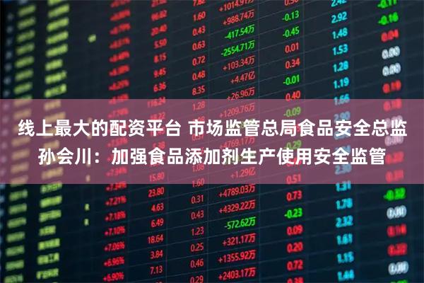 线上最大的配资平台 市场监管总局食品安全总监孙会川：加强食品添加剂生产使用安全监管