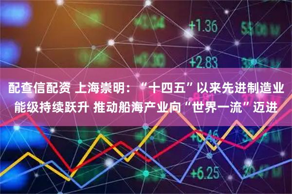 配查信配资 上海崇明：“十四五”以来先进制造业能级持续跃升 推动船海产业向“世界一流”迈进
