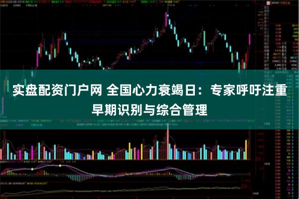 实盘配资门户网 全国心力衰竭日：专家呼吁注重早期识别与综合管理