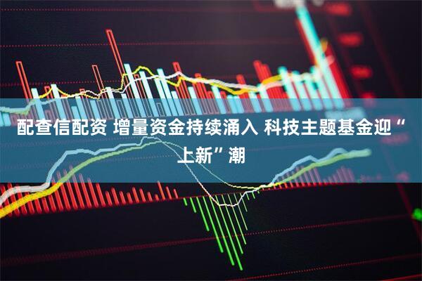 配查信配资 增量资金持续涌入 科技主题基金迎“上新”潮