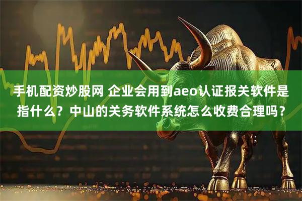 手机配资炒股网 企业会用到aeo认证报关软件是指什么？中山的关务软件系统怎么收费合理吗？